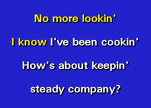 No more lookin'

I know I've been cookin'

How's about keepin'

steady company?