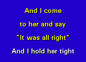 And I come
to her and say

It was all right

And I hold her tight