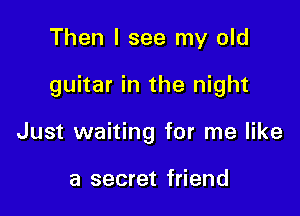 Then I see my old

guitar in the night

Just waiting for me like

a secret friend