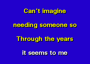 Can't imagine

needing someone so

Through the years

it seems to me