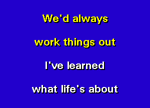 We'd always

work things out
I've learned

what life's about