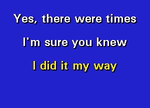 Yes, there were times

I'm sure you knew

I did it my way