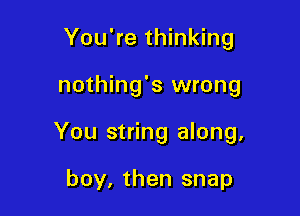 You're thinking

nothing's wrong

You string along,

boy, then snap