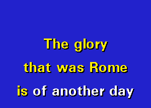 The glory

that was Rome

is of another day