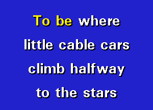 To be where

little cable cars

climb halfway

to the sta rs