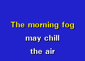The morning fog

may chill

the air