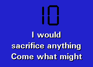 I would
sacrifice anything
Come what might
