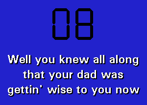 Well you knew all along
that your dad was
gettin' wise to you now