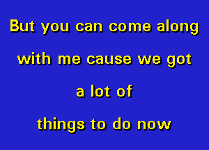 But you can come along

with me cause we got
a lot of

things to do now