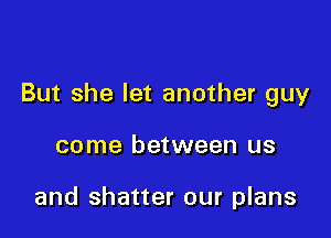 But she let another guy

come between us

and shatter our plans