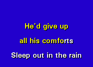 He'd give up

all his comforts

Sleep out in the rain