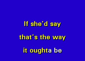 If she'd say

that's the way

it oughta be