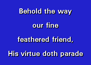 Behold the way
our fine

feathered friend,

His virtue doth parade