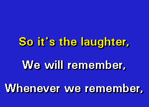 So it's the laughter,

We will remember,

Whenever we remember,