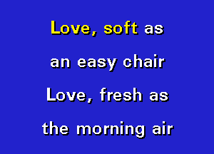 Love, soft as
an easy chair

Love, fresh as

the morning air