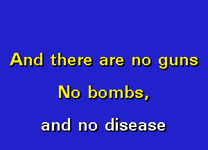 And there are no guns

No bombs,

and no disease