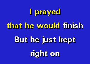 I prayed
that he would finish

But he just kept

right on