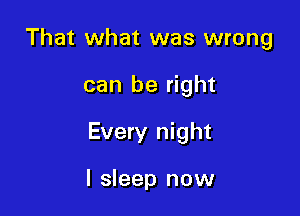 That what was wrong

can be right

Every night

I sleep now