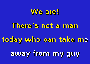 We are!

There's not a man

today who can take me

away from my guy
