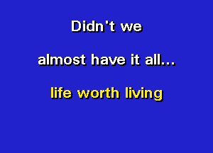 Didn't we

almost have it all...

life worth living
