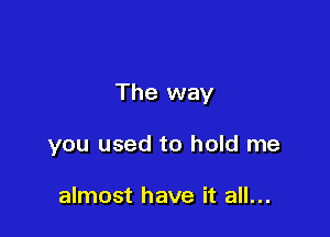 The way

you used to hold me

almost have it all...