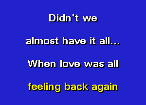 Didn't we
almost have it all...

When love was all

feeling back again