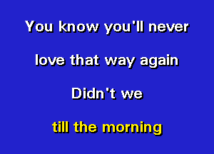 You know you'll never
love that way again

Didn't we

till the morning