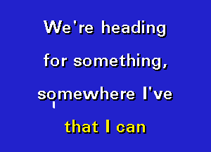 We're heading

for something,

so'mewhere I've

that I can