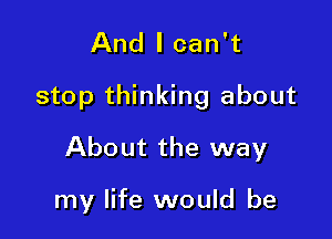 And I can't

stop thinking about

About the way

my life would be