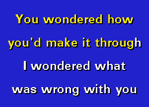 You wondered how

you'd make it through

I wondered what

was wrong with you