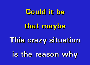 Could it be
that maybe

This crazy situation

is the reason why