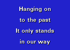 Hanging on
to the past

It only stands

in our way