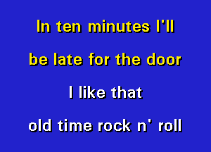In ten minutes I'll
be late for the door

I like that

old time rock n' roll