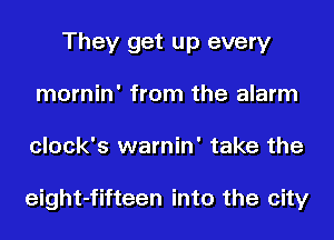 They get up every
mornin' from the alarm
clock's warnin' take the

eight-fifteen into the city