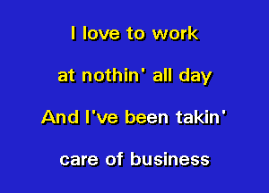 I love to work

at nothin' all day

And I've been takin'

care of business