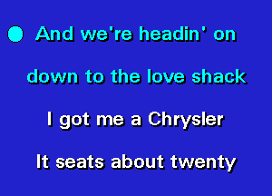 0 And we're headin' on
down to the love shack

I got me a Chrysler

It seats about twenty