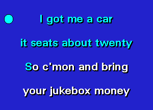 O I got me a car

it seats about twenty

80 c'mon and bring

your jukebox money