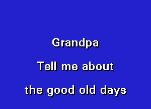 Grandpa

Tell me about

the good old days