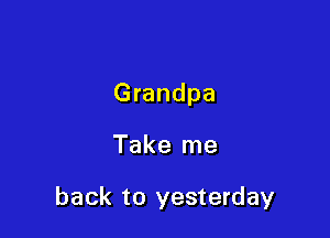 Grandpa

Take me

back to yesterday