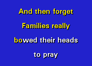And then forget

Families really
bowed their heads

to pray