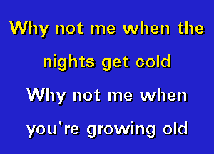 Why not me when the
nights get cold

Why not me when

you're growing old