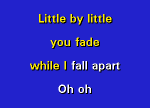 Little by little

you fade

while I fall apart

Oh oh