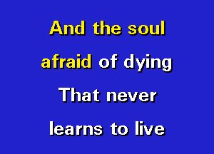And the soul

afraid of dying

That never

lea ms to live