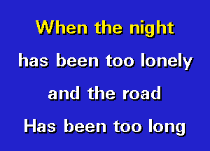 When the night
has been too lonely

and the road

Has been too long