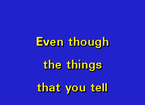 Even though

the things

that you tell