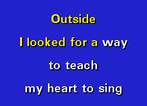 Outside
I looked for a way

to teach

my heart to sing