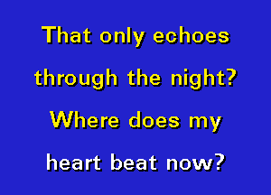That only echoes

through the night?

Where does my

heart beat now?