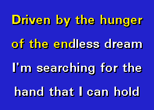 Driven by the hunger
of the endless dream

I'm searching for the

hand that I can hold