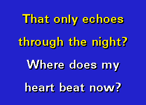 That only echoes

through the night?

Where does my

heart beat now?