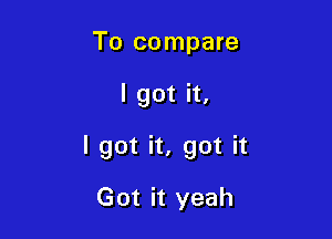 To compare

I got it,

I got it, got it

Got it yeah